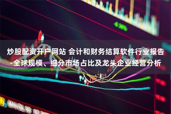 炒股配资开户网站 会计和财务结算软件行业报告-全球规模、细分市场占比及龙头企业经营分析