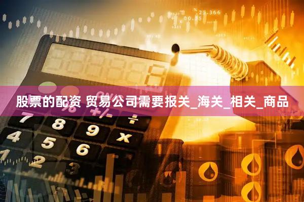 股票的配资 贸易公司需要报关_海关_相关_商品