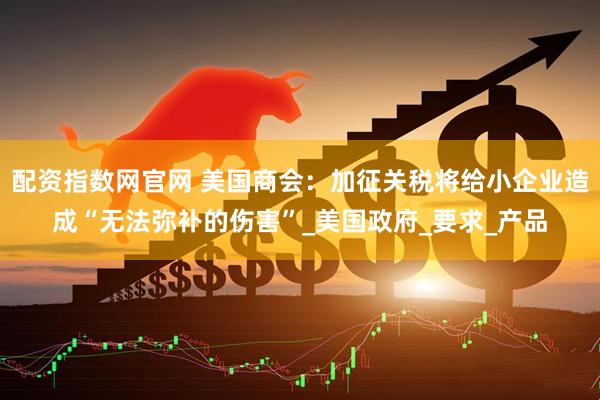 配资指数网官网 美国商会：加征关税将给小企业造成“无法弥补的伤害”_美国政府_要求_产品