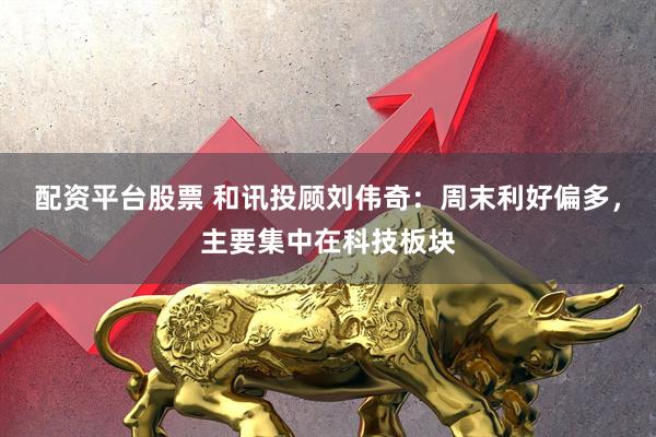 配资平台股票 和讯投顾刘伟奇：周末利好偏多，主要集中在科技板块