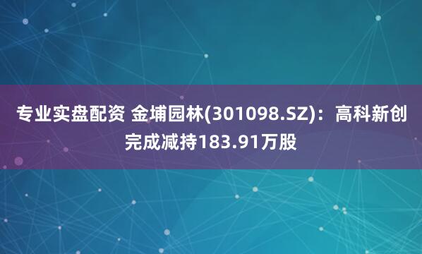 专业实盘配资 金埔园林(301098.SZ)：高科新创完成减持183.91万股