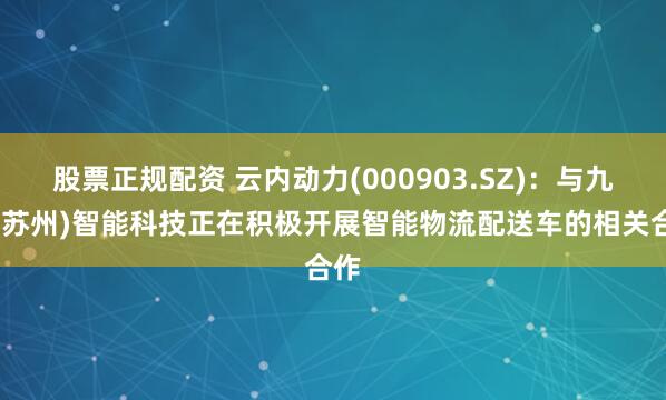股票正规配资 云内动力(000903.SZ)：与九识(苏州)智能科技正在积极开展智能物流配送车的相关合作