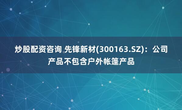 炒股配资咨询 先锋新材(300163.SZ)：公司产品不包含户外帐篷产品