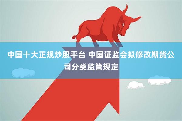 中国十大正规炒股平台 中国证监会拟修改期货公司分类监管规定