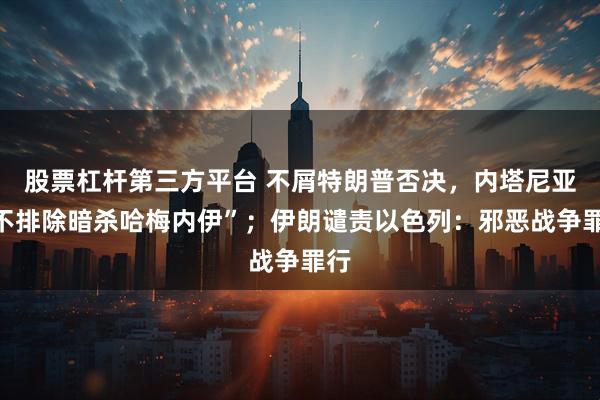 股票杠杆第三方平台 不屑特朗普否决，内塔尼亚“不排除暗杀哈梅内伊”；伊朗谴责以色列：邪恶战争罪行