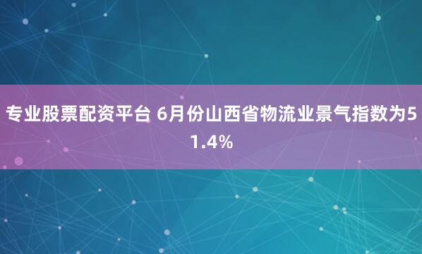 专业股票配资平台 6月份山西省物流业景气指数为51.4%