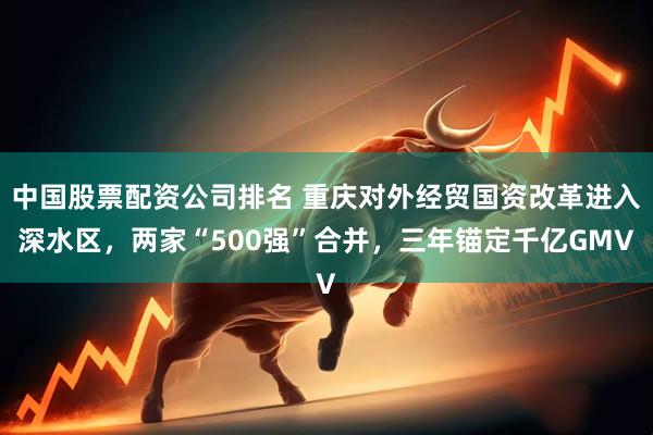 中国股票配资公司排名 重庆对外经贸国资改革进入深水区，两家“500强”合并，三年锚定千亿GMV