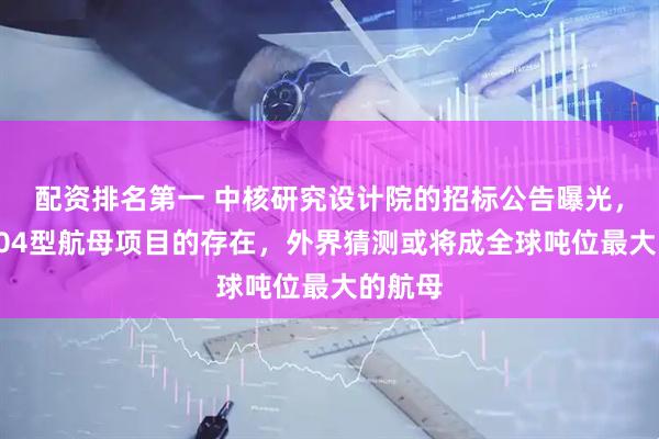 配资排名第一 中核研究设计院的招标公告曝光，证实004型航母项目的存在，外界猜测或将成全球吨位最大的航母