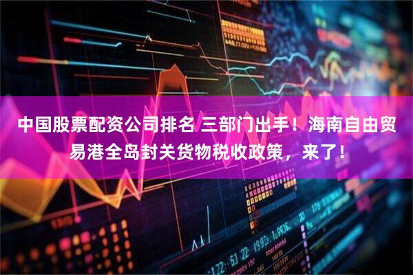 中国股票配资公司排名 三部门出手！海南自由贸易港全岛封关货物税收政策，来了！
