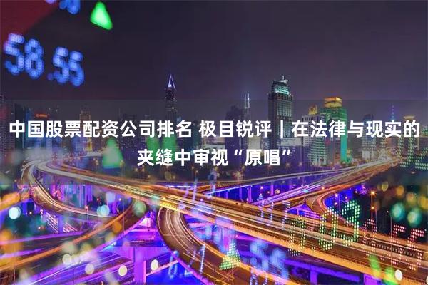 中国股票配资公司排名 极目锐评|在法律与现实的夹缝中审视“原唱”