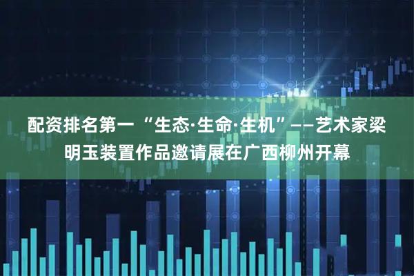 配资排名第一 “生态·生命·生机”——艺术家梁明玉装置作品邀请展在广西柳州开幕