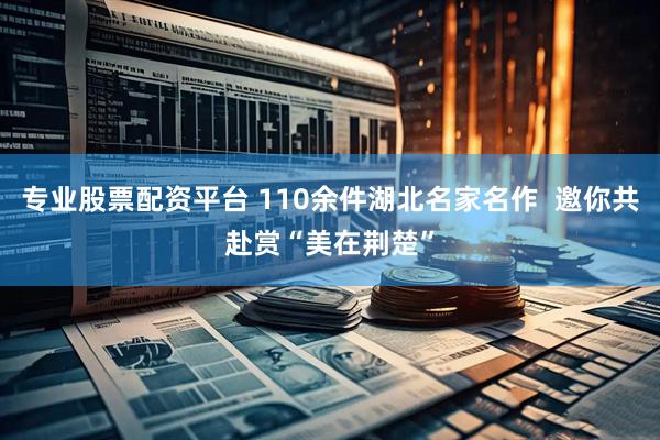 专业股票配资平台 110余件湖北名家名作  邀你共赴赏“美在荆楚”