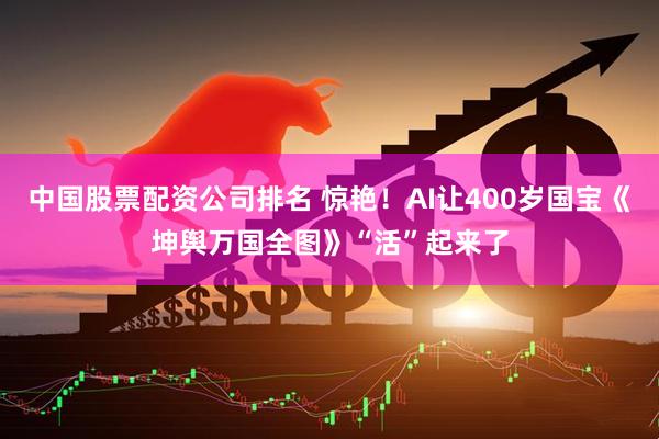中国股票配资公司排名 惊艳！AI让400岁国宝《坤舆万国全图》“活”起来了