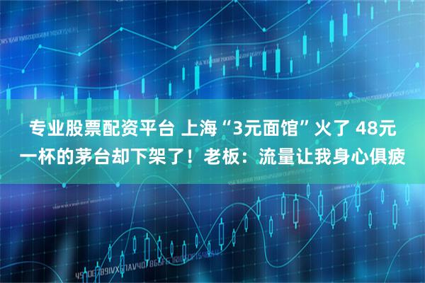 专业股票配资平台 上海“3元面馆”火了 48元一杯的茅台却下架了！老板：流量让我身心俱疲