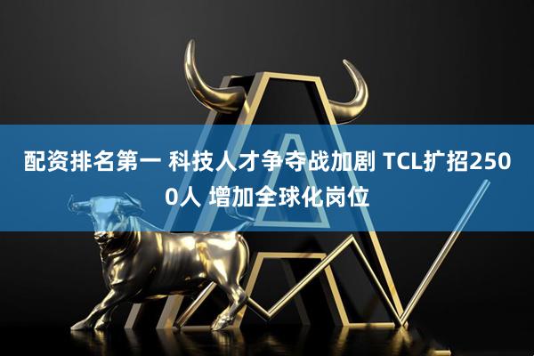 配资排名第一 科技人才争夺战加剧 TCL扩招2500人 增加全球化岗位