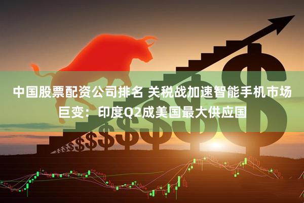 中国股票配资公司排名 关税战加速智能手机市场巨变：印度Q2成美国最大供应国