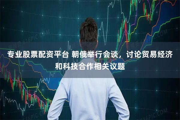 专业股票配资平台 朝俄举行会谈，讨论贸易经济和科技合作相关议题
