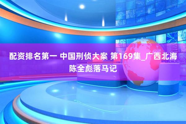 配资排名第一 中国刑侦大案 第169集_广西北海陈全彪落马记