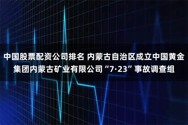 中国股票配资公司排名 内蒙古自治区成立中国黄金集团内蒙古矿业有限公司“7·23”事故调查组