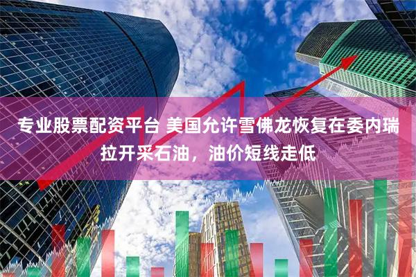 专业股票配资平台 美国允许雪佛龙恢复在委内瑞拉开采石油，油价短线走低