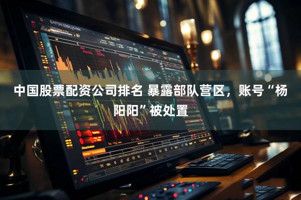中国股票配资公司排名 暴露部队营区，账号“杨阳阳”被处置
