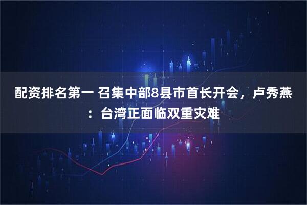 配资排名第一 召集中部8县市首长开会，卢秀燕：台湾正面临双重灾难