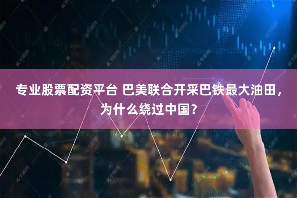 专业股票配资平台 巴美联合开采巴铁最大油田，为什么绕过中国？