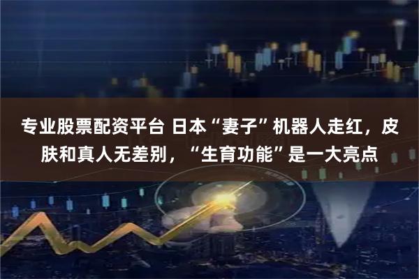 专业股票配资平台 日本“妻子”机器人走红，皮肤和真人无差别，“生育功能”是一大亮点