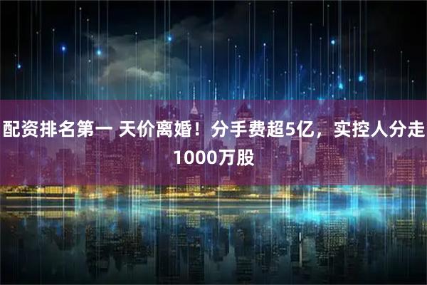 配资排名第一 天价离婚！分手费超5亿，实控人分走1000万股