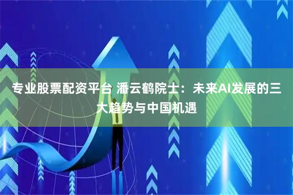 专业股票配资平台 潘云鹤院士：未来AI发展的三大趋势与中国机遇