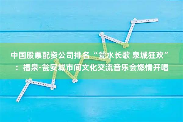 中国股票配资公司排名 “瓮水长歌 泉城狂欢” ：福泉·瓮安城市间文化交流音乐会燃情开唱