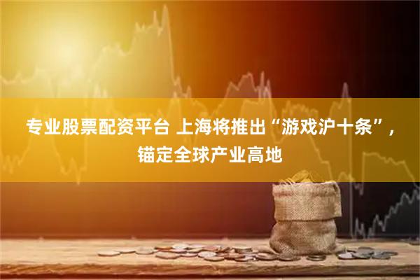 专业股票配资平台 上海将推出“游戏沪十条”，锚定全球产业高地