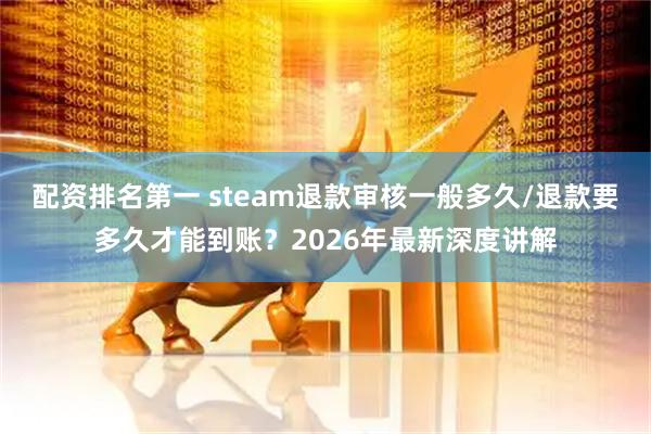 配资排名第一 steam退款审核一般多久/退款要多久才能到账？2026年最新深度讲解