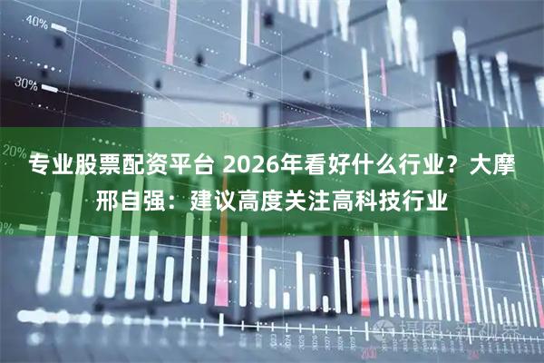 专业股票配资平台 2026年看好什么行业？大摩邢自强：建议高度关注高科技行业